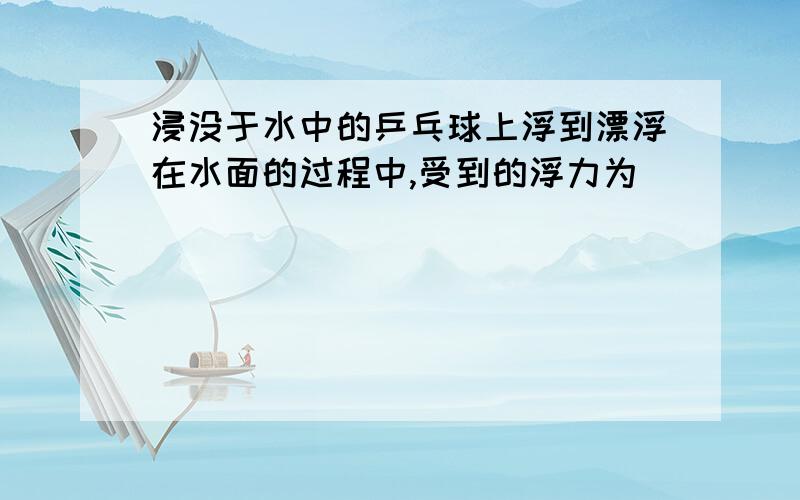 浸没于水中的乒乓球上浮到漂浮在水面的过程中,受到的浮力为