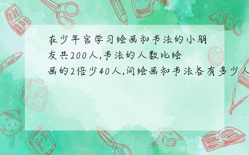 在少年宫学习绘画和书法的小朋友共200人,书法的人数比绘画的2倍少40人,问绘画和书法各有多少人