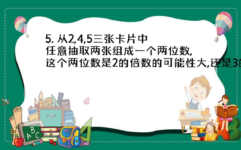 5. 从2,4,5三张卡片中任意抽取两张组成一个两位数,这个两位数是2的倍数的可能性大,还是3的倍数的可能