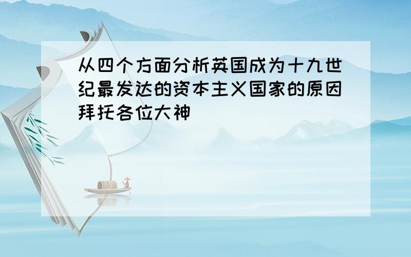 从四个方面分析英国成为十九世纪最发达的资本主义国家的原因拜托各位大神