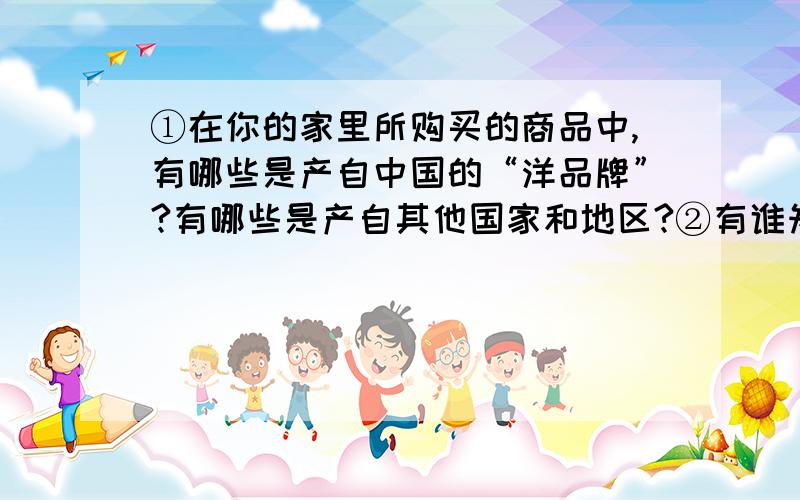 ①在你的家里所购买的商品中,有哪些是产自中国的“洋品牌”?有哪些是产自其他国家和地区?②有谁知道哪些国家（除了中国）的小