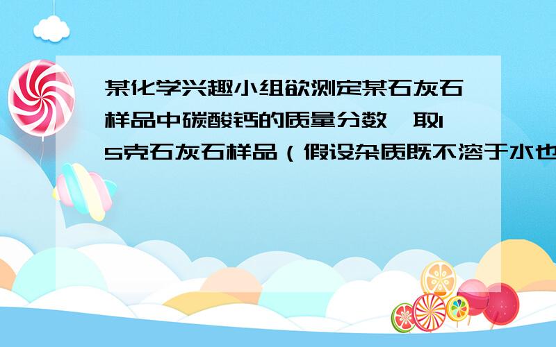 某化学兴趣小组欲测定某石灰石样品中碳酸钙的质量分数,取15克石灰石样品（假设杂质既不溶于水也不与其他物质反应）,向其中加