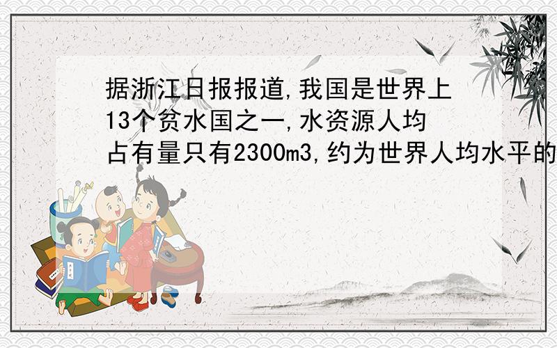 据浙江日报报道,我国是世界上13个贫水国之一,水资源人均占有量只有2300m3,约为世界人均水平的25%,排在第12位.