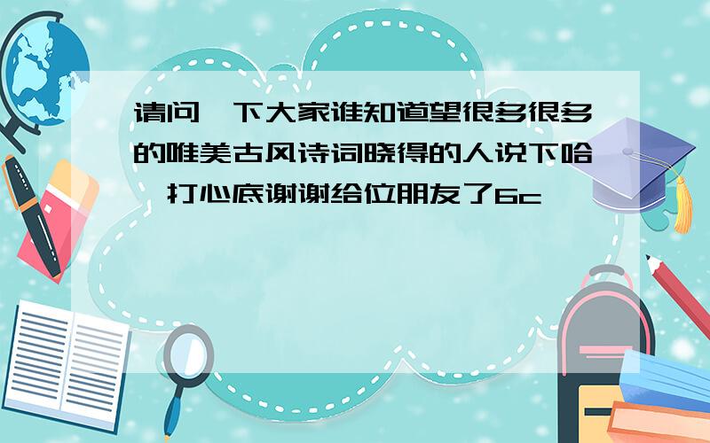 请问一下大家谁知道望很多很多的唯美古风诗词晓得的人说下哈,打心底谢谢给位朋友了6c