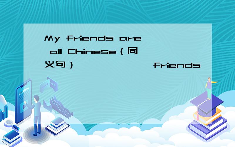 My friends are all Chinese（同义句） ——— ———friends ———— -———— -—