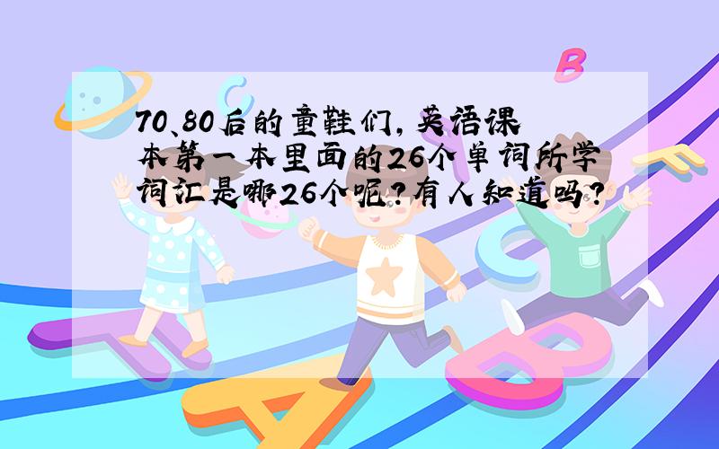 70、80后的童鞋们,英语课本第一本里面的26个单词所学词汇是哪26个呢?有人知道吗?