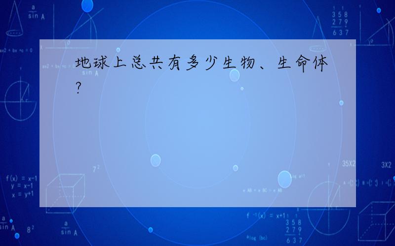 地球上总共有多少生物、生命体?