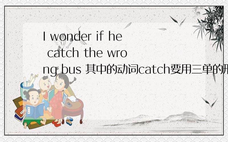 I wonder if he catch the wrong bus 其中的动词catch要用三单的形式吗