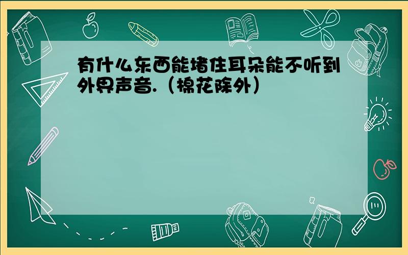 有什么东西能堵住耳朵能不听到外界声音.（棉花除外）