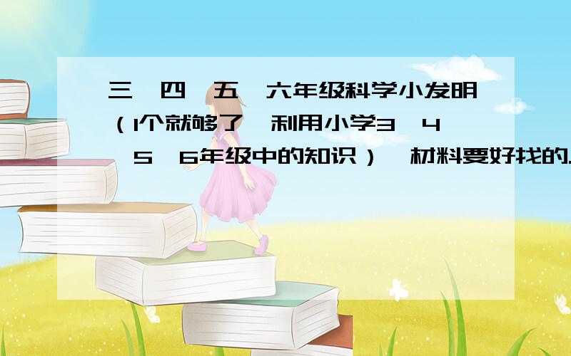 三、四、五、六年级科学小发明（1个就够了,利用小学3、4、5、6年级中的知识）,材料要好找的.