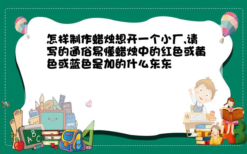 怎样制作蜡烛想开一个小厂,请写的通俗易懂蜡烛中的红色或黄色或蓝色是加的什么东东