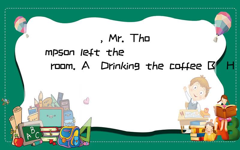 _____, Mr. Thompson left the room. A．Drinking the coffee B．H