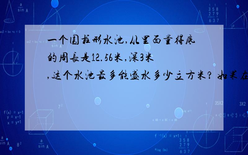 一个圆柱形水池,从里面量得底的周长是12.56米,深3米,这个水池最多能盛水多少立方米? 如果在池底和内壁抹一层水泥,每