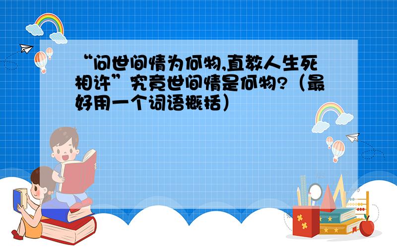 “问世间情为何物,直教人生死相许”究竟世间情是何物?（最好用一个词语概括）