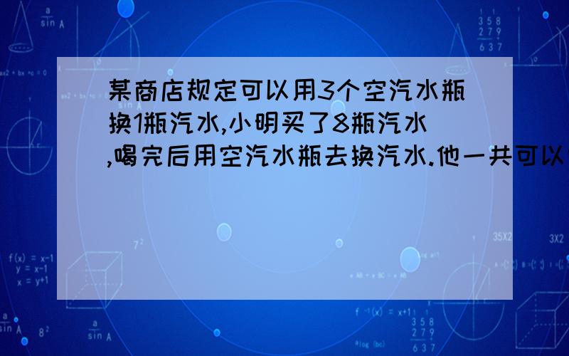 某商店规定可以用3个空汽水瓶换1瓶汽水,小明买了8瓶汽水,喝完后用空汽水瓶去换汽水.他一共可以喝到几瓶