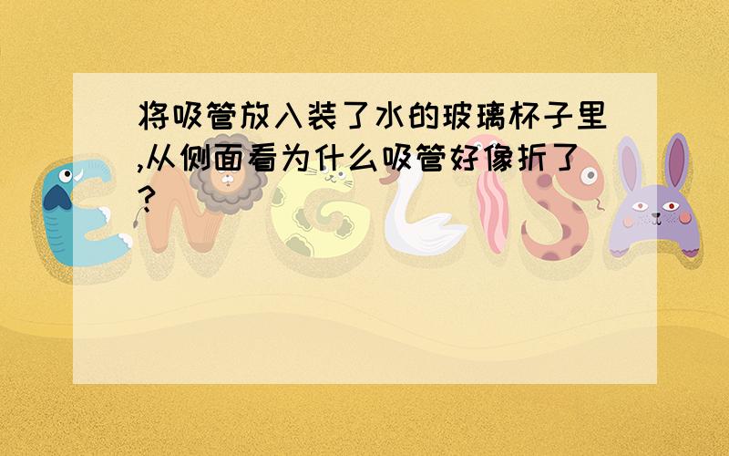 将吸管放入装了水的玻璃杯子里,从侧面看为什么吸管好像折了?