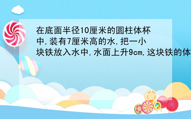 在底面半径10厘米的圆柱体杯中,装有7厘米高的水,把一小块铁放入水中,水面上升9cm,这块铁的体积是多少?