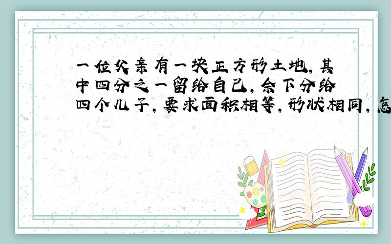 一位父亲有一块正方形土地,其中四分之一留给自己,余下分给四个儿子,要求面积相等,形状相同,怎样分?