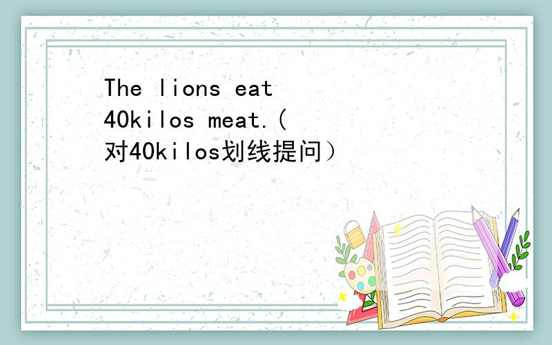 The lions eat 40kilos meat.(对40kilos划线提问）