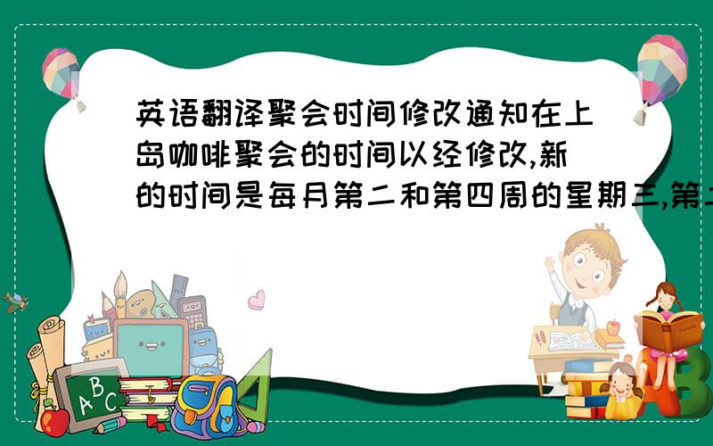 英语翻译聚会时间修改通知在上岛咖啡聚会的时间以经修改,新的时间是每月第二和第四周的星期三,第二个星期三的内容是诗歌,第四