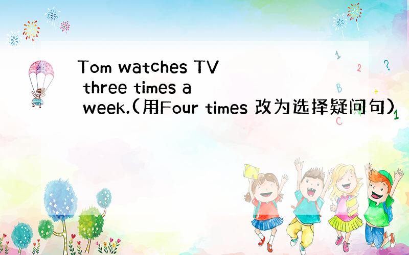 Tom watches TV three times a week.(用Four times 改为选择疑问句）