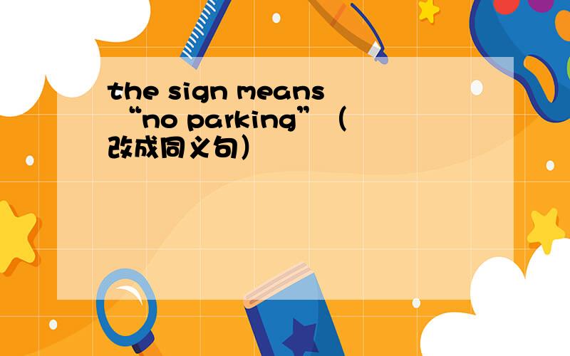 the sign means “no parking”（改成同义句）