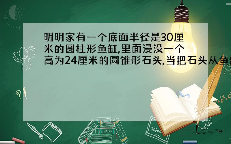 明明家有一个底面半径是30厘米的圆柱形鱼缸,里面浸没一个高为24厘米的圆锥形石头,当把石头从鱼缸中取出后,鱼缸内的水面下