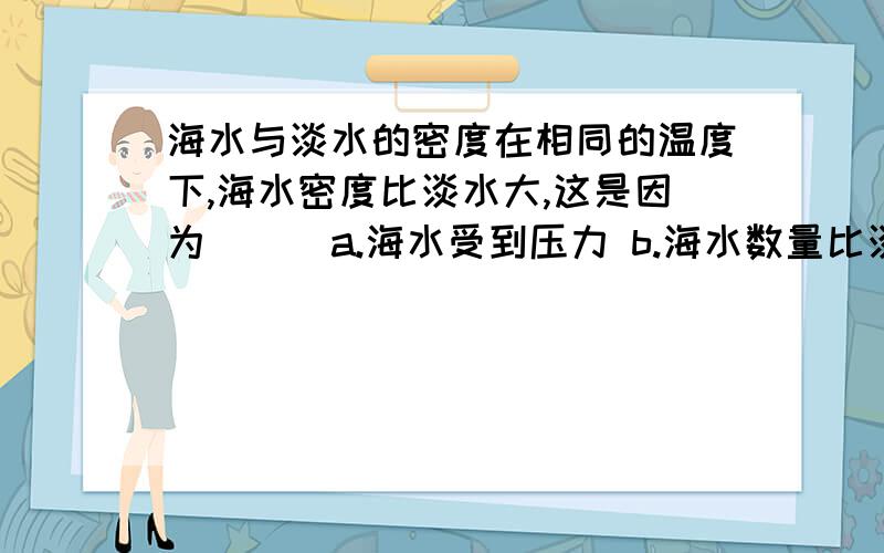 海水与淡水的密度在相同的温度下,海水密度比淡水大,这是因为（ ） a.海水受到压力 b.海水数量比淡水大 c.海水中含沙