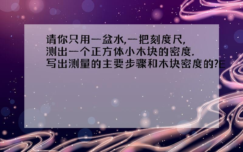 请你只用一盆水,一把刻度尺,测出一个正方体小木块的密度.写出测量的主要步骤和木块密度的?E