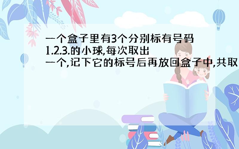 一个盒子里有3个分别标有号码1.2.3.的小球,每次取出一个,记下它的标号后再放回盒子中,共取三次,则取得小球标号最大值