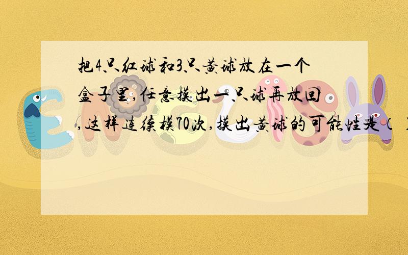 把4只红球和3只黄球放在一个盒子里,任意摸出一只球再放回,这样连续模70次,摸出黄球的可能性是（）,摸出红球的次数大约是