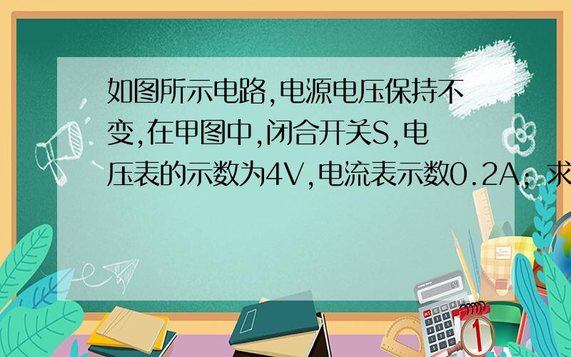 如图所示电路,电源电压保持不变,在甲图中,闭合开关S,电压表的示数为4V,电流表示数0.2A；求R1 R2的