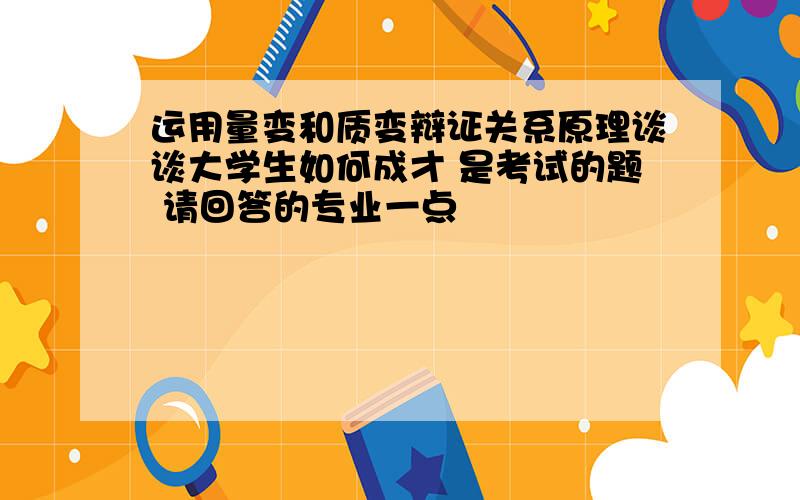 运用量变和质变辩证关系原理谈谈大学生如何成才 是考试的题 请回答的专业一点