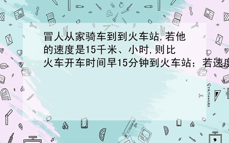 冒人从家骑车到到火车站,若他的速度是15千米、小时,则比火车开车时间早15分钟到火车站；若速度为9千米/