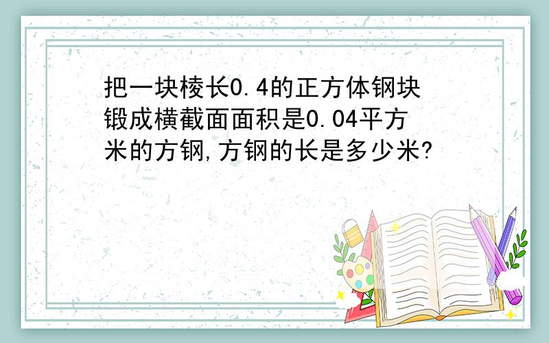 把一块棱长0.4的正方体钢块锻成横截面面积是0.04平方米的方钢,方钢的长是多少米?