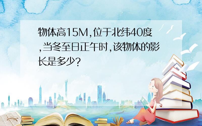 物体高15M,位于北纬40度,当冬至日正午时,该物体的影长是多少?