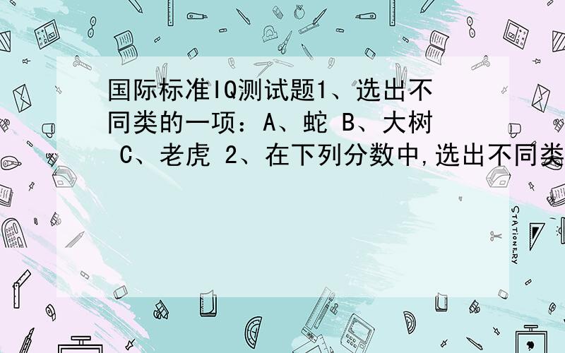 国际标准IQ测试题1、选出不同类的一项：A、蛇 B、大树 C、老虎 2、在下列分数中,选出不同类的一项：A 3/5 B