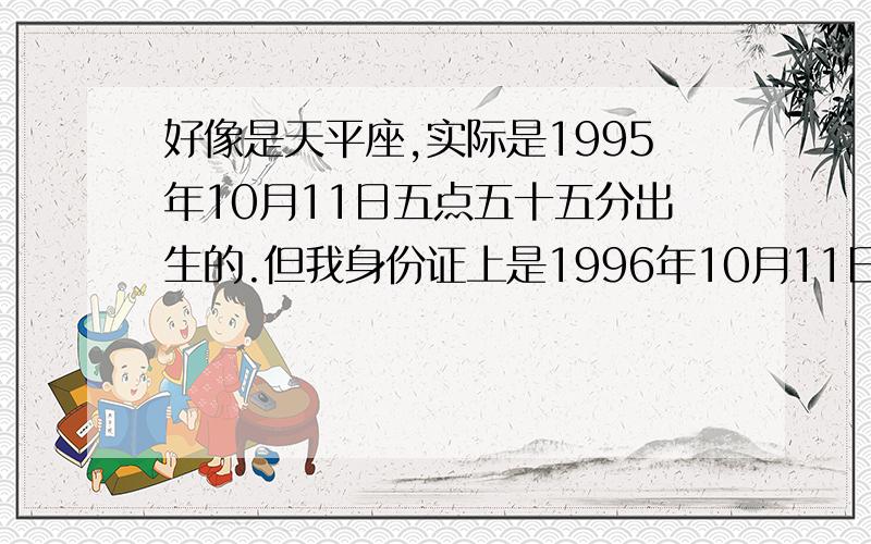 好像是天平座,实际是1995年10月11日五点五十五分出生的.但我身份证上是1996年10月11日时间五点五十五...