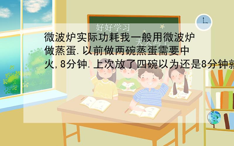 微波炉实际功耗我一般用微波炉做蒸蛋.以前做两碗蒸蛋需要中火,8分钟.上次放了四碗以为还是8分钟就够了,结果8分钟结束后鸡