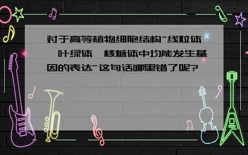 对于高等植物细胞结构“线粒体、叶绿体、核糖体中均能发生基因的表达”这句话哪里错了呢?