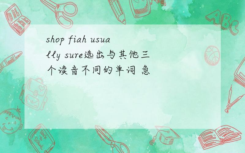 shop fiah usually sure选出与其他三个读音不同的单词 急