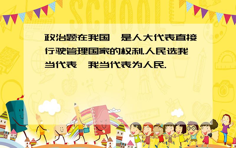 政治题在我国,是人大代表直接行驶管理国家的权利.人民选我当代表,我当代表为人民.