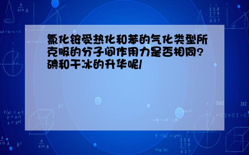 氯化铵受热化和苯的气化类型所克服的分子间作用力是否相同?碘和干冰的升华呢/