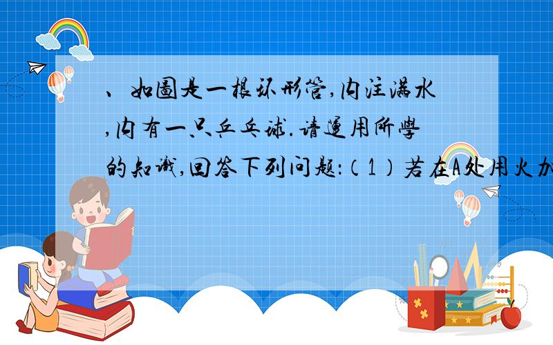 、如图是一根环形管,内注满水,内有一只乒乓球.请运用所学的知识,回答下列问题：（1）若在A处用火加热