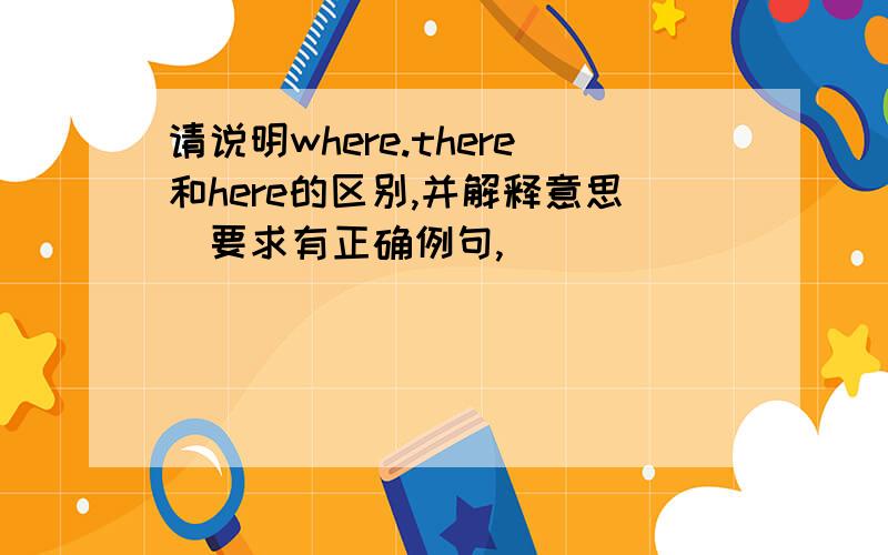 请说明where.there和here的区别,并解释意思（要求有正确例句,)