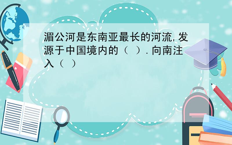 湄公河是东南亚最长的河流,发源于中国境内的（ ）.向南注入（ ）