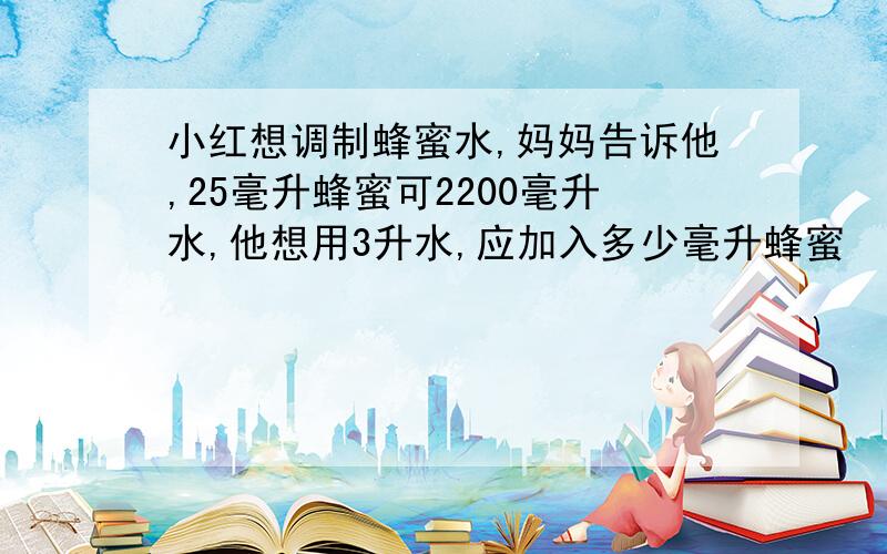 小红想调制蜂蜜水,妈妈告诉他,25毫升蜂蜜可2200毫升水,他想用3升水,应加入多少毫升蜂蜜