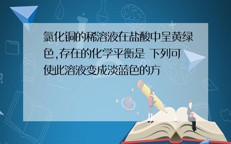 氯化铜的稀溶液在盐酸中呈黄绿色,存在的化学平衡是 下列可使此溶液变成淡蓝色的方