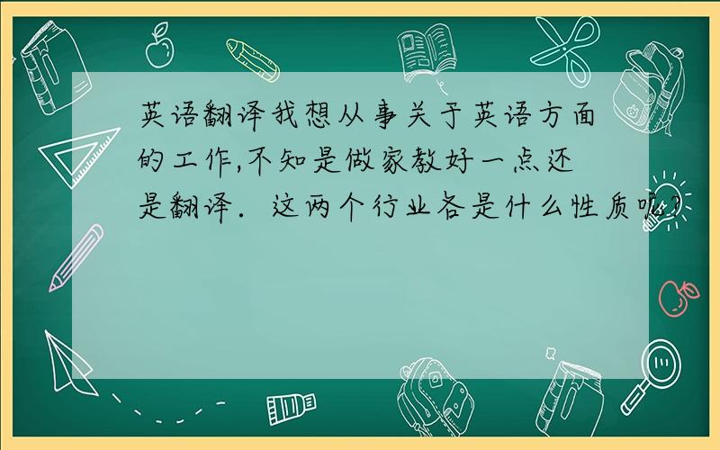 英语翻译我想从事关于英语方面的工作,不知是做家教好一点还是翻译．这两个行业各是什么性质呢?