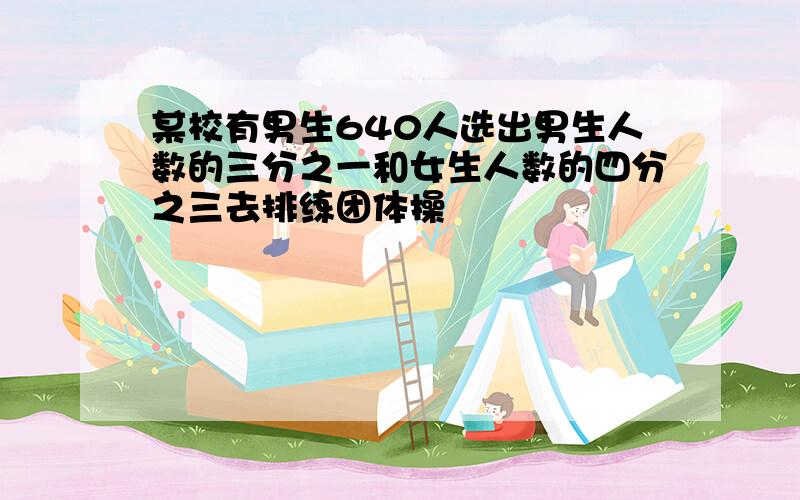 某校有男生640人选出男生人数的三分之一和女生人数的四分之三去排练团体操